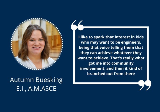Autumn Buesking, E.I., A.M.ASCE - I like to spark that interest in kids who may want to be engineers, being that voice telling them that they can achieve whatever they want to achieve. That’s really what got me into community involvement, and then it kind of branched out from there