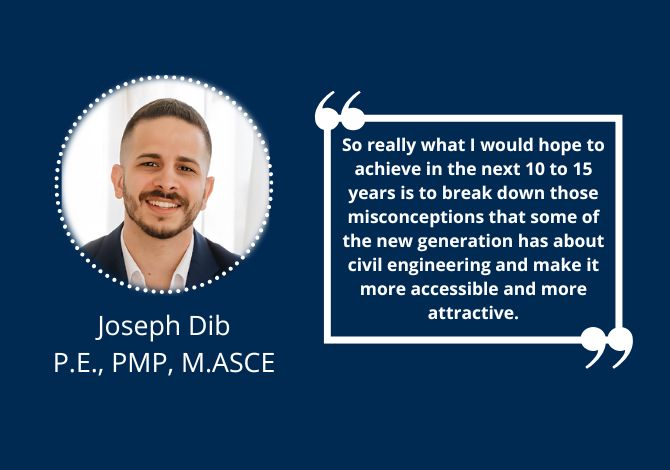 Joseph Dib, P.E., PMP, M.ASCE - So really what I would hope to achieve in the next 10 to 15 years – and maybe it’s something that I’m already trying to do as part of ASCE and APWA – is to break down those misconceptions that some of the new generation has about civil engineering and make it more accessible and more attractive.