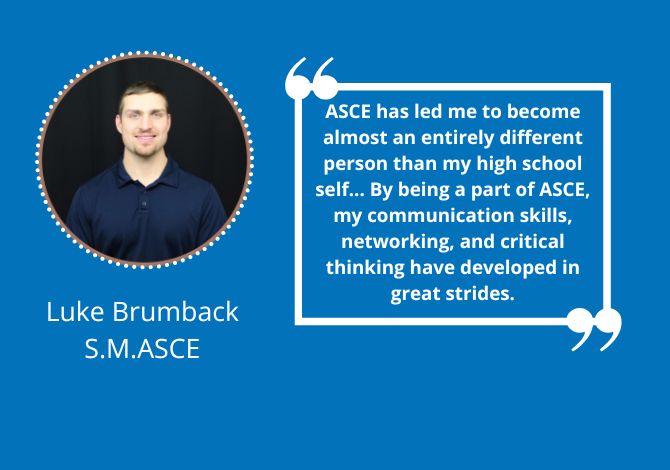 Luke Brumback, S.M.ASCE - ASCE has led me to become almost an entirely different person than my high school self. If high school me could look at me now, he wouldn't believe it. By being a part of ASCE, my communication skills, networking, and critical thinking have developed in great strides.